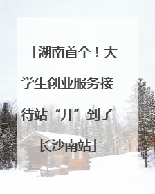 湖南首个！大学生创业服务接待站“开”到了长沙南站