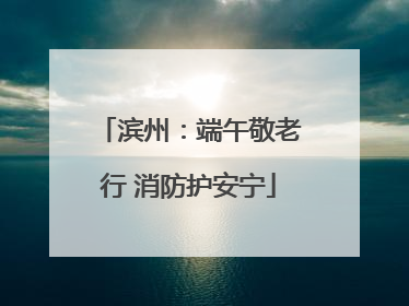 滨州：端午敬老行 消防护安宁