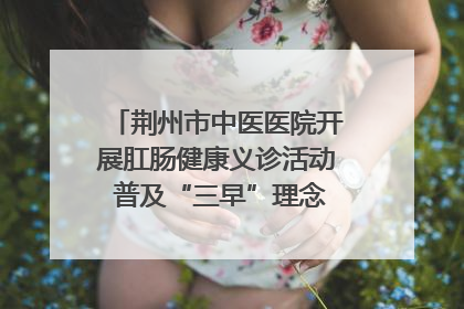 荆州市中医医院开展肛肠健康义诊活动 普及“三早”理念 传递健康生活