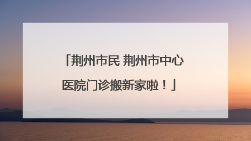 荆州市民 荆州市中心医院门诊搬新家啦！