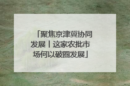 聚焦京津冀协同发展丨这家农批市场何以破圈发展