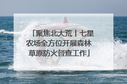 聚焦北大荒丨七星农场全方位开展森林草原防火督查工作