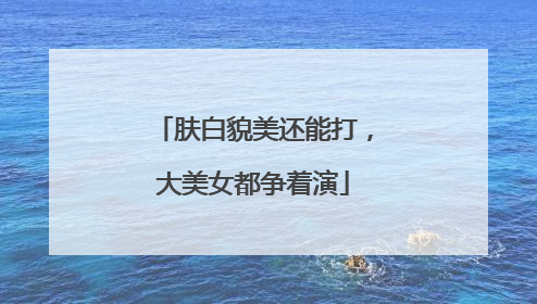 肤白貌美还能打，大美女都争着演