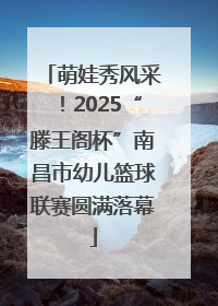 萌娃秀风采！2025“滕王阁杯”南昌市幼儿篮球联赛圆满落幕