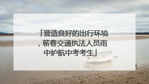 营造良好的出行环境，蕲春交通执法人员雨中护航中考考生
