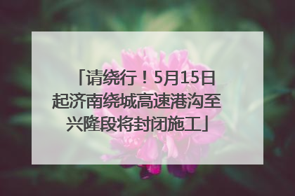 请绕行！5月15日起济南绕城高速港沟至兴隆段将封闭施工