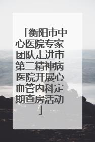 衡阳市中心医院专家团队走进市第二精神病医院开展心血管内科定期查房活动