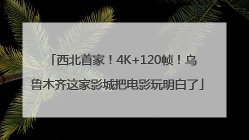西北首家！4K+120帧！乌鲁木齐这家影城把电影玩明白了