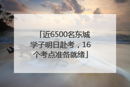 近6500名东城学子明日赴考，16个考点准备就绪