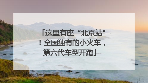 这里有座“北京站”！全国独有的小火车，第六代车型开跑