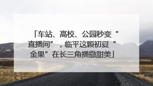 车站、高校、公园秒变“直播间”，临平这颗初夏“金果”在长三角播撒甜美
