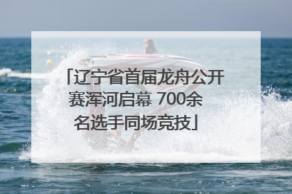 辽宁省首届龙舟公开赛浑河启幕 700余名选手同场竞技