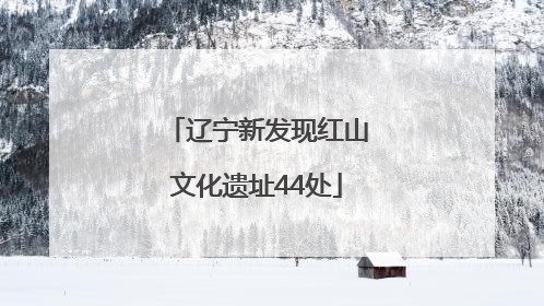 辽宁新发现红山文化遗址44处
