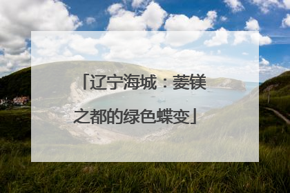 辽宁海城：菱镁之都的绿色蝶变