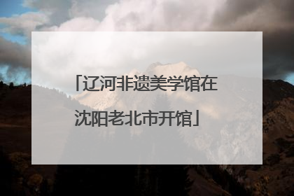 辽河非遗美学馆在沈阳老北市开馆