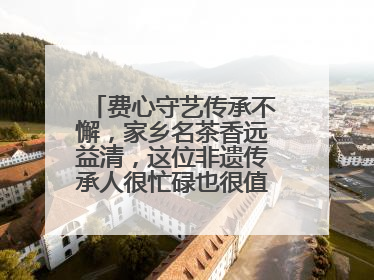 费心守艺传承不懈，家乡名茶香远益清，这位非遗传承人很忙碌也很值得总结
