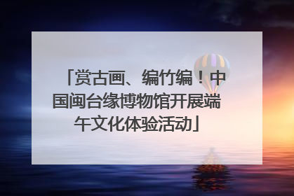 赏古画、编竹编！中国闽台缘博物馆开展端午文化体验活动