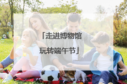 走进博物馆 玩转端午节