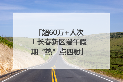 超60万+人次！长春新区端午假期“热”点四射