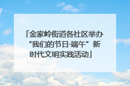 金家岭街道各社区举办“我们的节日·端午”新时代文明实践活动