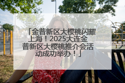 金普新区大樱桃闪耀上海！2025大连金普新区大樱桃推介会活动成功举办！