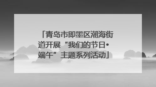 青岛市即墨区潮海街道开展“我们的节日•端午”主题系列活动