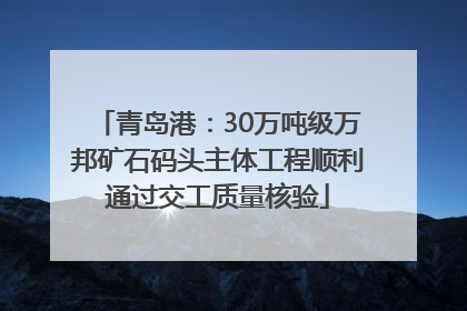 青岛港：30万吨级万邦矿石码头主体工程顺利通过交工质量核验