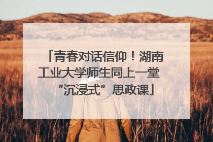 青春对话信仰！湖南工业大学师生同上一堂“沉浸式”思政课