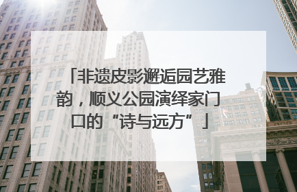 非遗皮影邂逅园艺雅韵，顺义公园演绎家门口的“诗与远方”