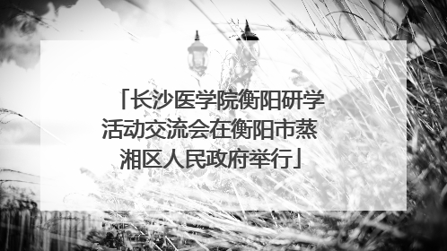 长沙医学院衡阳研学活动交流会在衡阳市蒸湘区人民政府举行