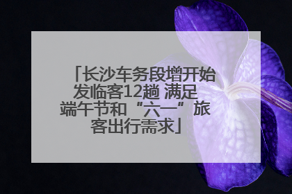 长沙车务段增开始发临客12趟 满足端午节和“六一”旅客出行需求