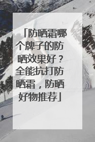 防晒霜哪个牌子的防晒效果好？全能抗打防晒霜，防晒好物推荐
