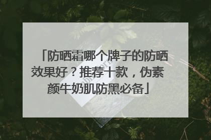 防晒霜哪个牌子的防晒效果好？推荐十款，伪素颜牛奶肌防黑必备