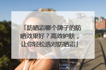 防晒霜哪个牌子的防晒效果好？高效护肤，让你轻松选对防晒霜