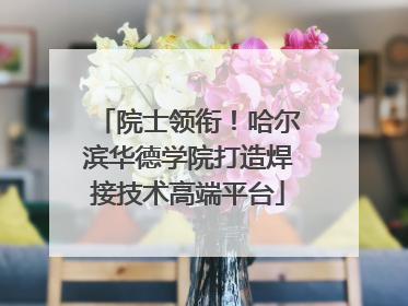 院士领衔！哈尔滨华德学院打造焊接技术高端平台