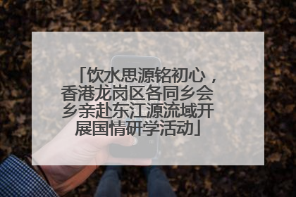 饮水思源铭初心，香港龙岗区各同乡会乡亲赴东江源流域开展国情研学活动