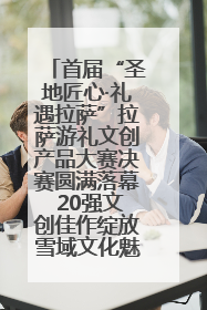 首届“圣地匠心·礼遇拉萨”拉萨游礼文创产品大赛决赛圆满落幕 20强文创佳作绽放雪域文化魅力