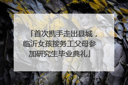 首次携手走出县城，临沂女孩接务工父母参加研究生毕业典礼