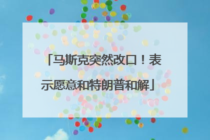 马斯克突然改口！表示愿意和特朗普和解