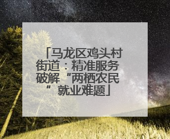 马龙区鸡头村街道：精准服务破解“两栖农民”就业难题