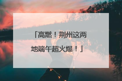 高燃！荆州这两地端午超火爆！
