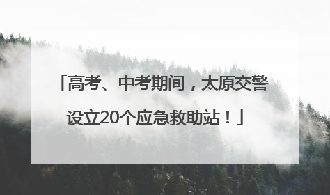 高考、中考期间，太原交警设立20个应急救助站！