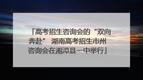 高考招生咨询会的“双向奔赴” 湖南高考招生市州咨询会在湘潭县一中举行