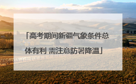 高考期间新疆气象条件总体有利 需注意防暑降温