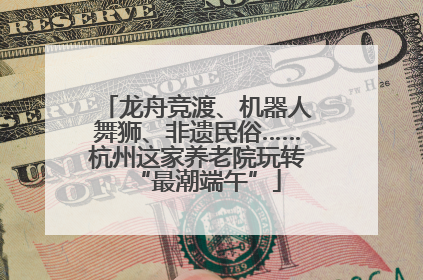 龙舟竞渡、机器人舞狮、非遗民俗……杭州这家养老院玩转“最潮端午”