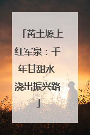 黄土塬上红军泉：千年甘甜水 浇出振兴路