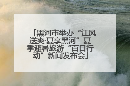 黑河市举办“江风送爽·夏享黑河”夏季避暑旅游“百日行动”新闻发布会