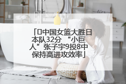 ﻿中国女篮大胜日本队32分 “小巨人”张子宇9投8中保持高进攻效率