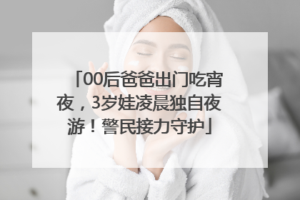 00后爸爸出门吃宵夜，3岁娃凌晨独自夜游！警民接力守护