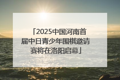 2025中国河南首届中日青少年围棋邀请赛将在洛阳启幕